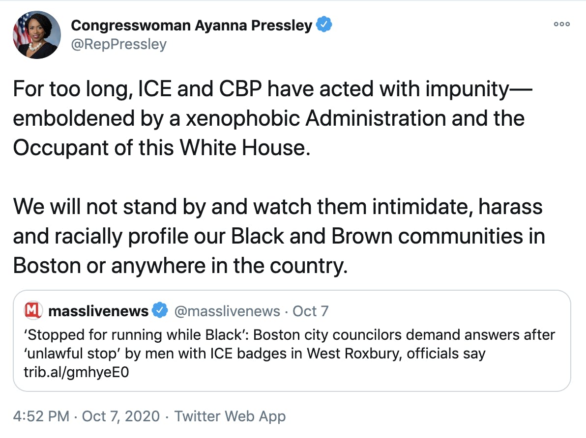 For too long, ICE and CBP have acted with impunity—emboldened by a xenophobic Administration and the Occupant of this White House. We will not stand by and watch them intimidate, harass and racially profile our Black and Brown communities in Boston or anywhere in the country.