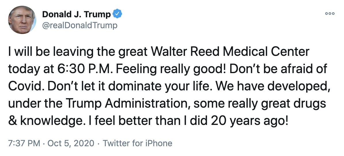 I will be leaving the great Walter Reed Medical Center today at 6:30 P.M. Feeling really good! Don’t be afraid of Covid. Don’t let it dominate your life. We have developed, under the Trump Administration, some really great drugs & knowledge. I feel better than I did 20 years ago!