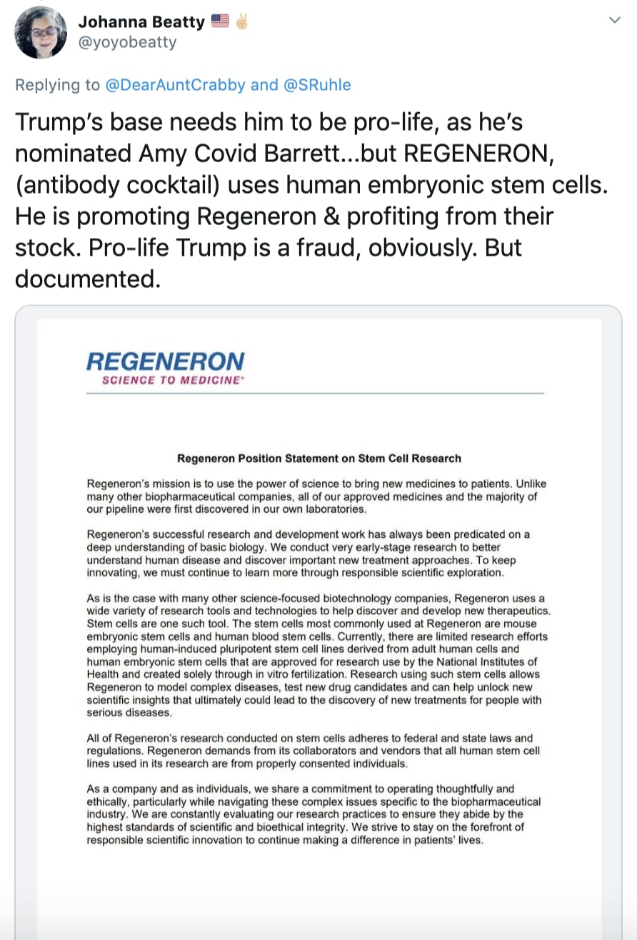 Trump’s base needs him to be pro-life, as he’s nominated Amy Covid Barrett...but REGENERON, (antibody cocktail) uses human embryonic stem cells. He is promoting Regeneron & profiting from their stock. Pro-life Trump is a fraud, obviously. But documented.