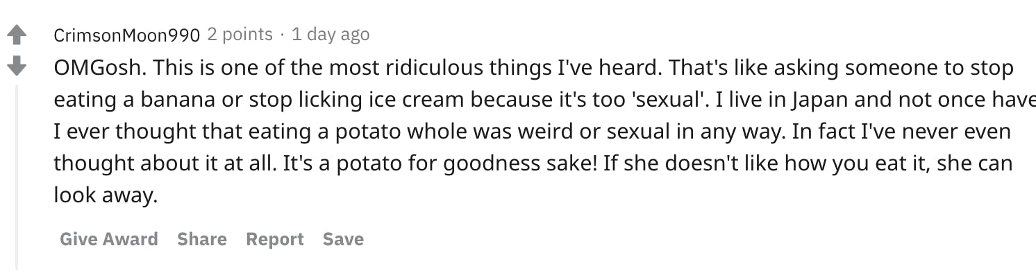 OMGosh. This is one of the most ridiculous things I've heard. That's like asking someone to stop eating a banana or stop licking ice cream because it's too 'sexual'. I live in Japan and not once have I ever thought that eating a potato whole was weird or sexual in any way. In fact I've never even thought about it at all. It's a potato for goodness sake! If she doesn't like how you eat it, she can look away.