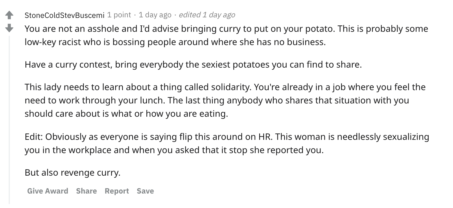 You are not an asshole and I'd advise bringing curry to put on your potato. This is probably some low-key racist who is bossing people around where she has no business. Have a curry contest, bring everybody the sexiest potatoes you can find to share. This lady needs to learn about a thing called solidarity. You're already in a job where you feel the need to work through your lunch. The last thing anybody who shares that situation with you should care about is what or how you are eating. Edit: Obviously as everyone is saying flip this around on HR. This woman is needlessly sexualizing you in the workplace and when you asked that it stop she reported you. But also revenge curry.