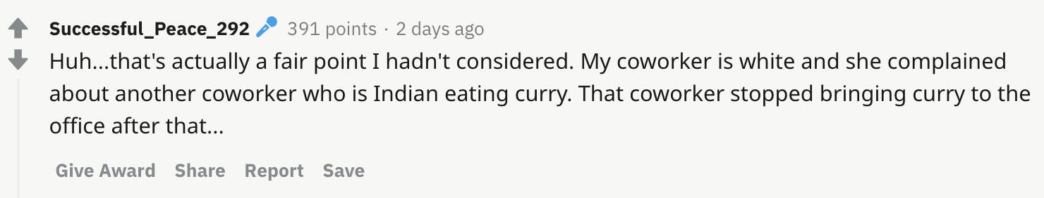 Huh...that's actually a fair point I hadn't considered. My coworker is white and she complained about another coworker who is Indian eating curry. That coworker stopped bringing curry to the office after that...