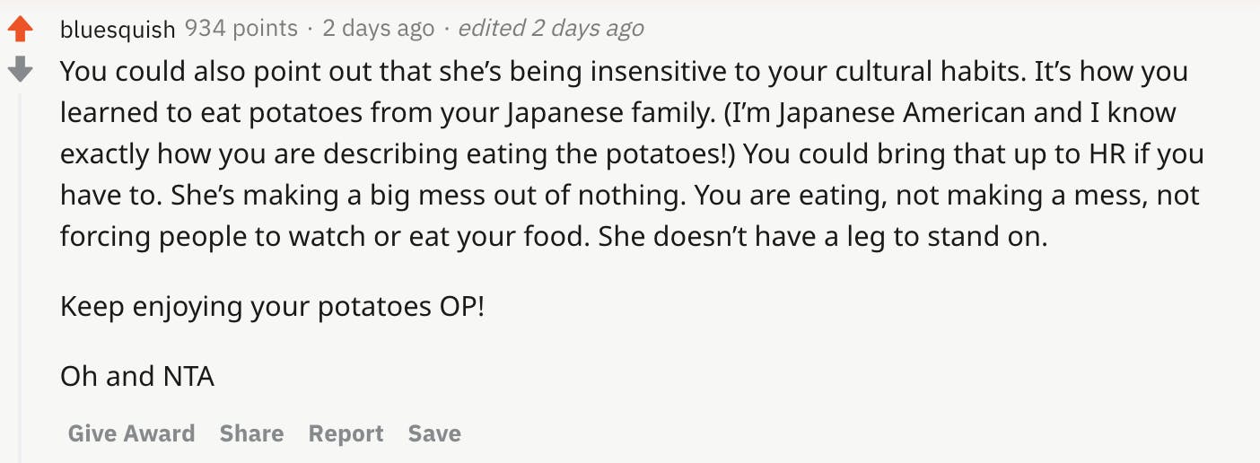 You could also point out that she’s being insensitive to your cultural habits. It’s how you learned to eat potatoes from your Japanese family. (I’m Japanese American and I know exactly how you are describing eating the potatoes!) You could bring that up to HR if you have to. She’s making a big mess out of nothing. You are eating, not making a mess, not forcing people to watch or eat your food. She doesn’t have a leg to stand on. Keep enjoying your potatoes OP! Oh and NTA