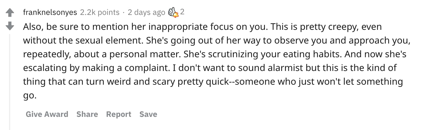Also, be sure to mention her inappropriate focus on you. This is pretty creepy, even without the sexual element. She's going out of her way to observe you and approach you, repeatedly, about a personal matter. She's scrutinizing your eating habits. And now she's escalating by making a complaint. I don't want to sound alarmist but this is the kind of thing that can turn weird and scary pretty quick--someone who just won't let something go.