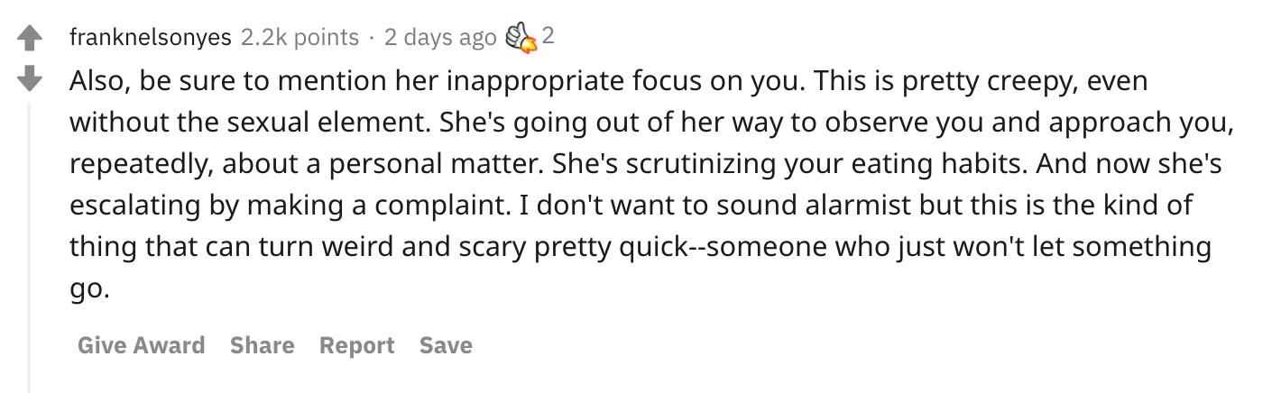 Also, be sure to mention her inappropriate focus on you. This is pretty creepy, even without the sexual element. She's going out of her way to observe you and approach you, repeatedly, about a personal matter. She's scrutinizing your eating habits. And now she's escalating by making a complaint. I don't want to sound alarmist but this is the kind of thing that can turn weird and scary pretty quick--someone who just won't let something go.