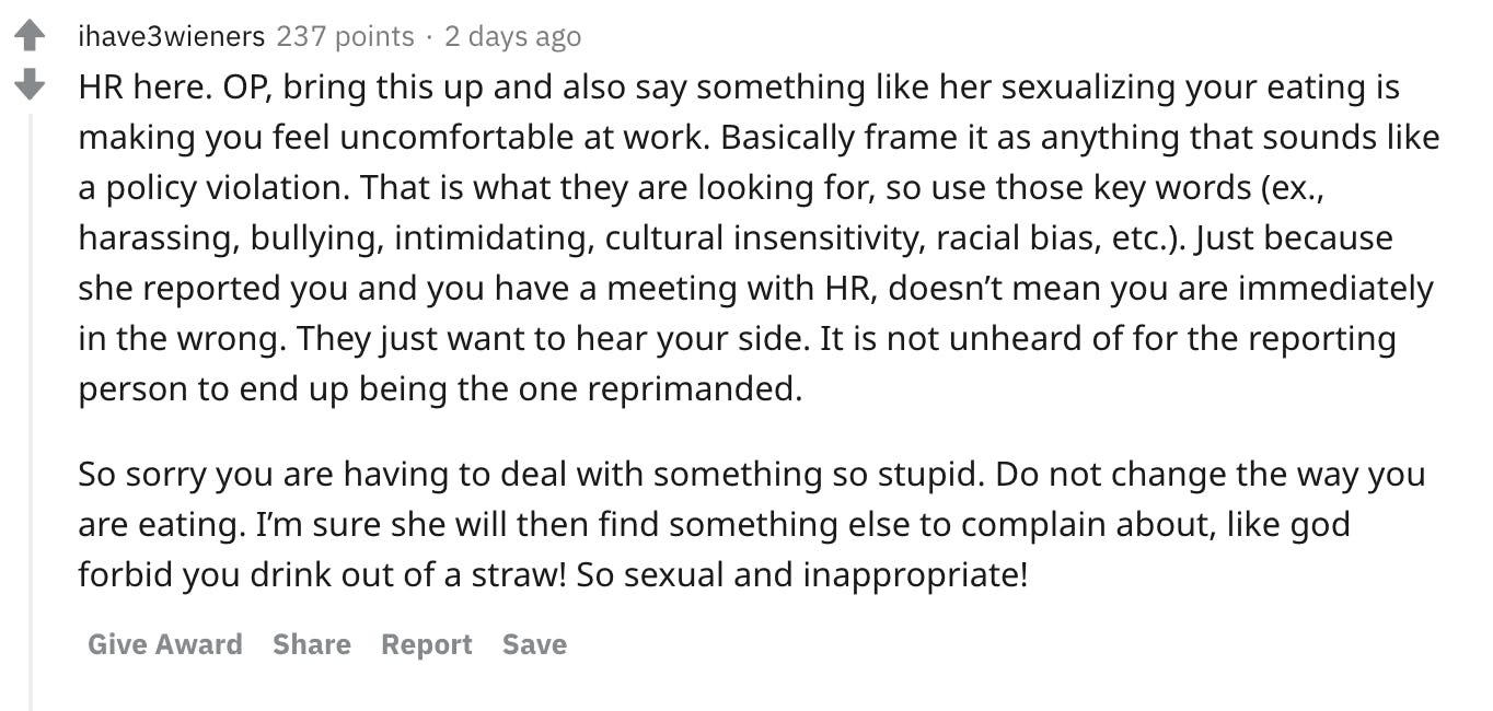HR here. OP, bring this up and also say something like her sexualizing your eating is making you feel uncomfortable at work. Basically frame it as anything that sounds like a policy violation. That is what they are looking for, so use those key words (ex., harassing, bullying, intimidating, cultural insensitivity, racial bias, etc.). Just because she reported you and you have a meeting with HR, doesn’t mean you are immediately in the wrong. They just want to hear your side. It is not unheard of for the reporting person to end up being the one reprimanded. So sorry you are having to deal with something so stupid. Do not change the way you are eating. I’m sure she will then find something else to complain about, like god forbid you drink out of a straw! So sexual and inappropriate!