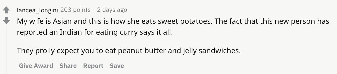 My wife is Asian and this is how she eats sweet potatoes. The fact that this new person has reported an Indian for eating curry says it all. They prolly expect you to eat peanut butter and jelly sandwiches.