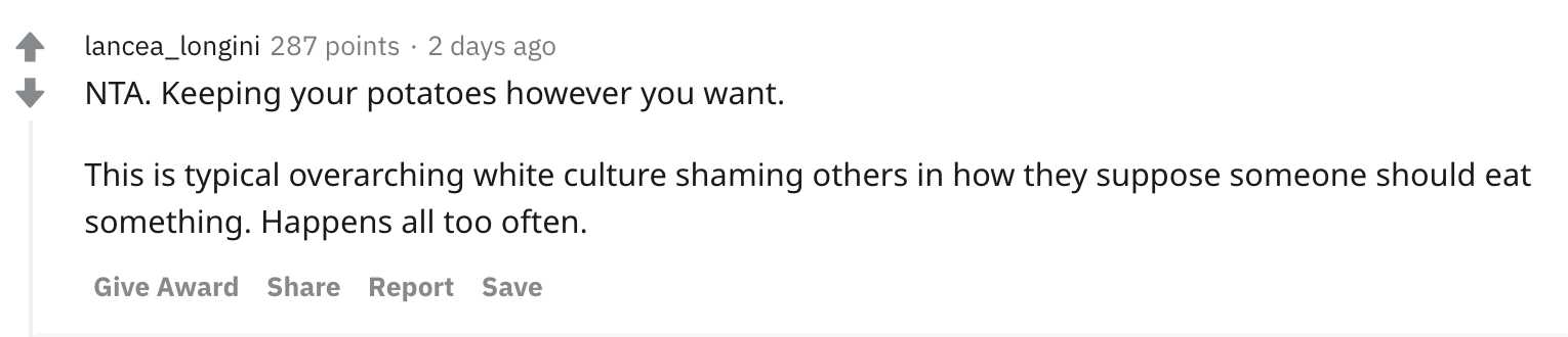 NTA. Keeping your potatoes however you want. This is typical overarching white culture shaming others in how they suppose someone should eat something. Happens all too often.