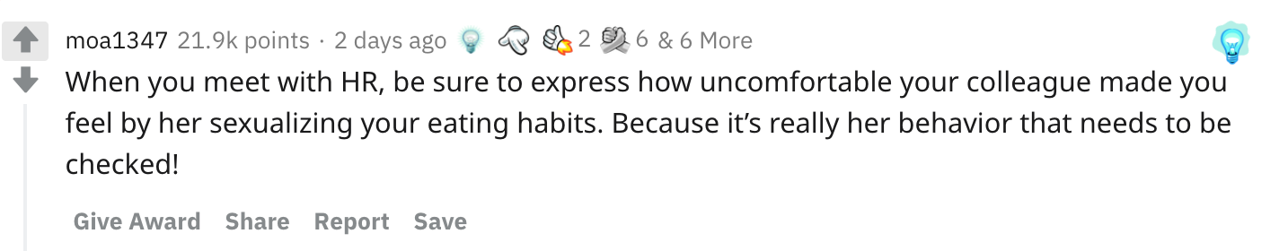 When you meet with HR, be sure to express how uncomfortable your colleague made you feel by her sexualizing your eating habits. Because it’s really her behavior that needs to be checked!