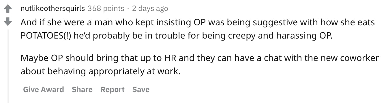 And if she were a man who kept insisting OP was being suggestive with how she eats POTATOES(!) he’d probably be in trouble for being creepy and harassing OP. Maybe OP should bring that up to HR and they can have a chat with the new coworker about behaving appropriately at work.