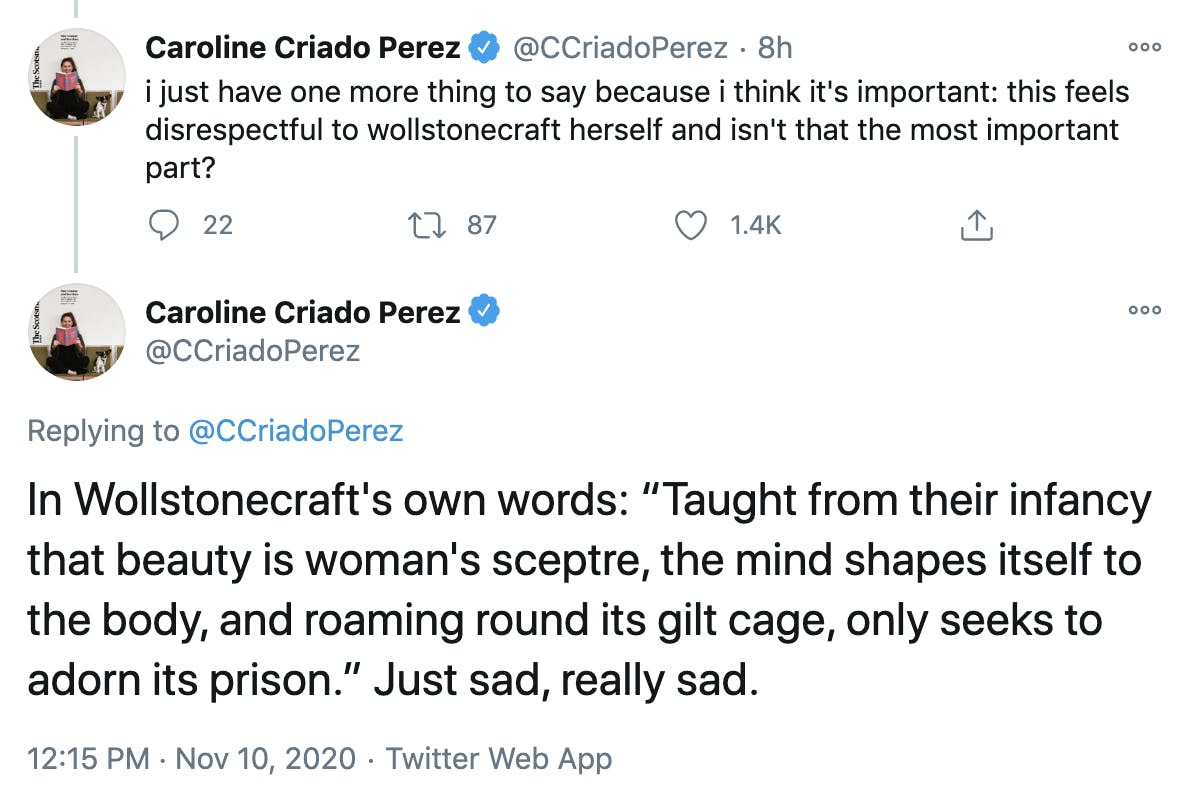 Two tweets by Caroline Criado Perez 'i just have one more thing to say because i think it's important: this feels disrespectful to wollstonecraft herself and isn't that the most important part? In Wollstonecraft's own words: “Taught from their infancy that beauty is woman's sceptre, the mind shapes itself to the body, and roaming round its gilt cage, only seeks to adorn its prison.” Just sad, really sad.'