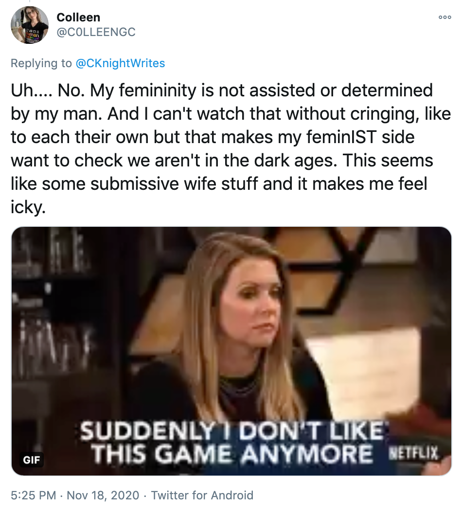 'Uh.... No. My femininity is not assisted or determined by my man. And I can't watch that without cringing, like to each their own but that makes my feminIST side want to check we aren't in the dark ages. This seems like some submissive wife stuff and it makes me feel icky.' gif of a white woman with brown hair saying 'suddenly I don't like this game anymore'