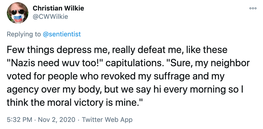 Few things depress me, really defeat me, like these 'Nazis need wuv too!' capitulations. 'Sure, my neighbor voted for people who revoked my suffrage and my agency over my body, but we say hi every morning so I think the moral victory is mine.'