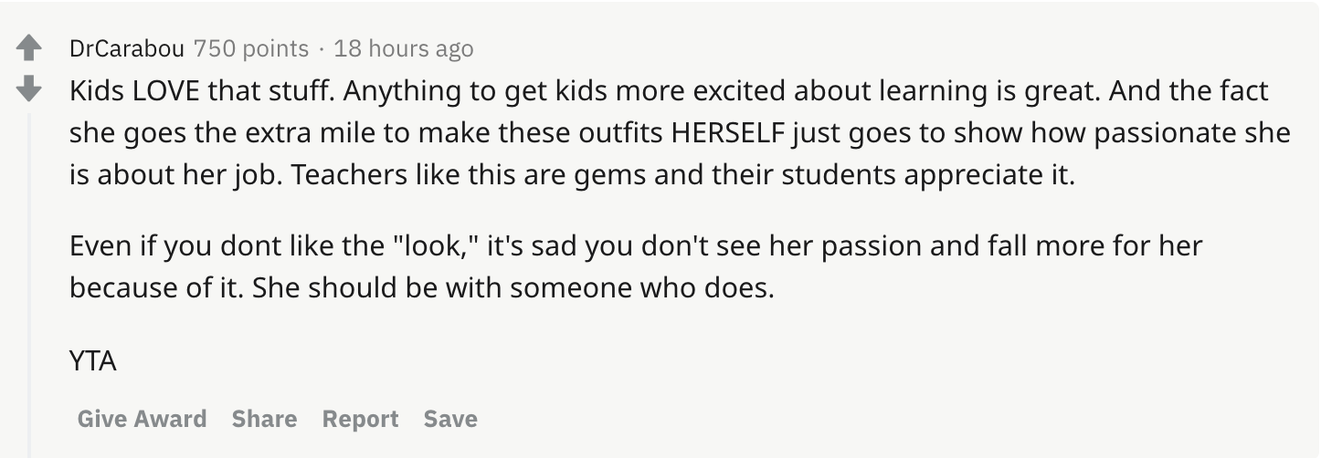 Kids LOVE that stuff. Anything to get kids more excited about learning is great. And the fact she goes the extra mile to make these outfits HERSELF just goes to show how passionate she is about her job. Teachers like this are gems and their students appreciate it. Even if you dont like the 'look,' it's sad you don't see her passion and fall more for her because of it. She should be with someone who does. YTA