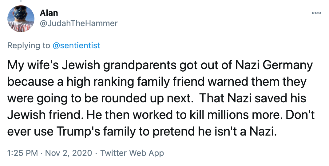 My wife's Jewish grandparents got out of Nazi Germany because a high ranking family friend warned them they were going to be rounded up next. That Nazi saved his Jewish friend. He then worked to kill millions more. Don't ever use Trump's family to pretend he isn't a Nazi.