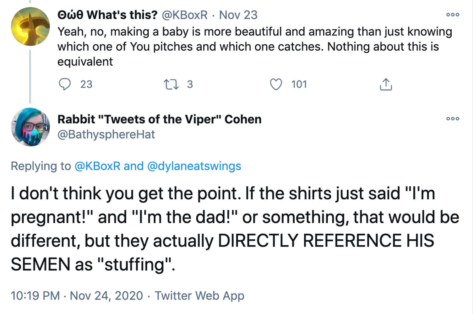 @KBoXR: Yeah, no, making a baby is more beautiful and amazing than just knowing which one of You pitches and which one catches. Nothing about this is equivalent. Bathyspherehat: Yeah, no, making a baby is more beautiful and amazing than just knowing which one of You pitches and which one catches. Nothing about this is equivalent
