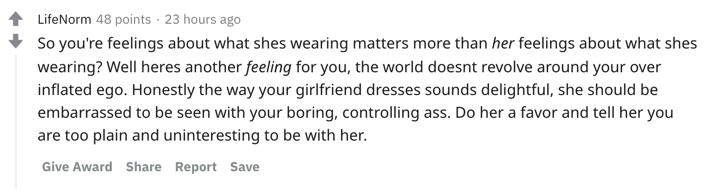 So you're feelings about what shes wearing matters more than her feelings about what shes wearing? Well heres another feeling for you, the world doesnt revolve around your over inflated ego. Honestly the way your girlfriend dresses sounds delightful, she should be embarrassed to be seen with your boring, controlling ass. Do her a favor and tell her you are too plain and uninteresting to be with her.