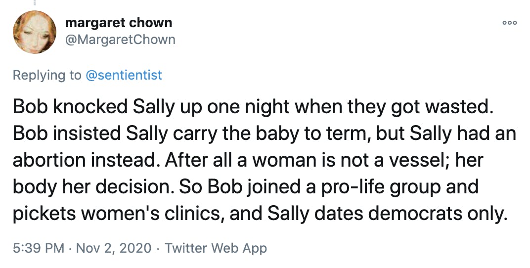 Bob knocked Sally up one night when they got wasted. Bob insisted Sally carry the baby to term, but Sally had an abortion instead. After all a woman is not a vessel; her body her decision. So Bob joined a pro-life group and pickets women's clinics, and Sally dates democrats only.