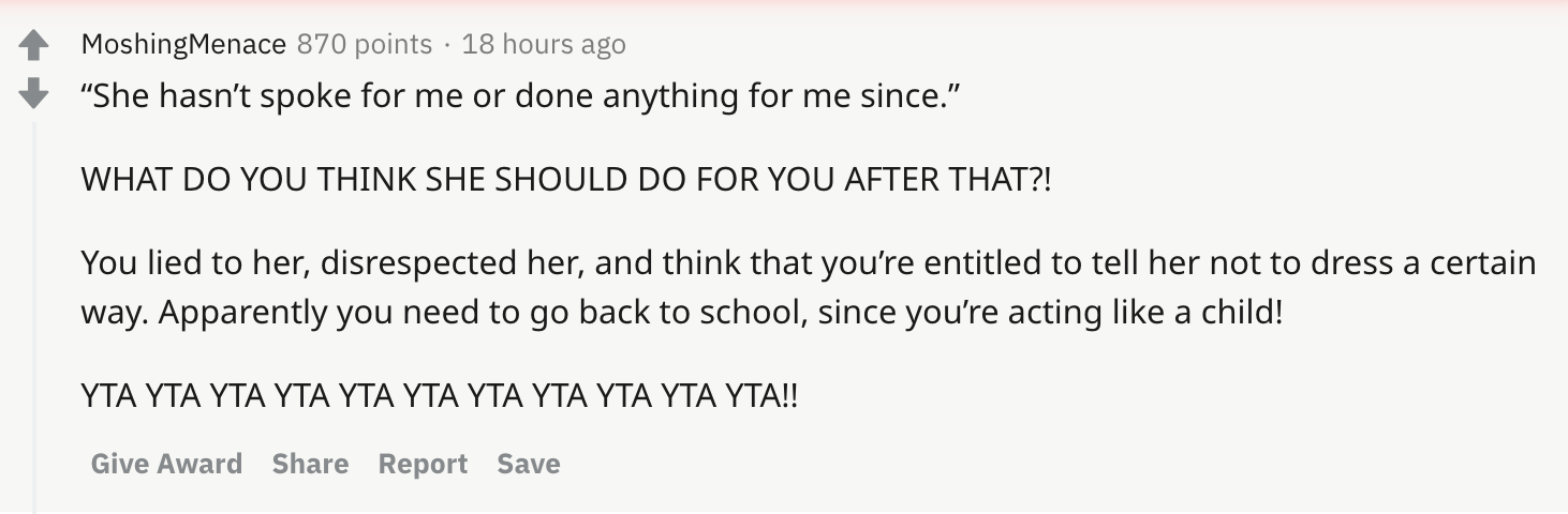 “She hasn’t spoke for me or done anything for me since.” WHAT DO YOU THINK SHE SHOULD DO FOR YOU AFTER THAT?! You lied to her, disrespected her, and think that you’re entitled to tell her not to dress a certain way. Apparently you need to go back to school, since you’re acting like a child! YTA YTA YTA YTA YTA YTA YTA YTA YTA YTA YTA!!