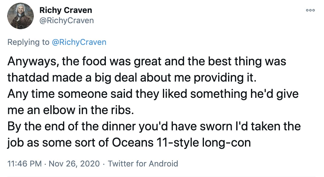 Anyways, the food was great and the best thing was thatdad made a big deal about me providing it. Any time someone said they liked something he'd give me an elbow in the ribs. By the end of the dinner you'd have sworn I'd taken the job as some sort of Oceans 11-style long-con