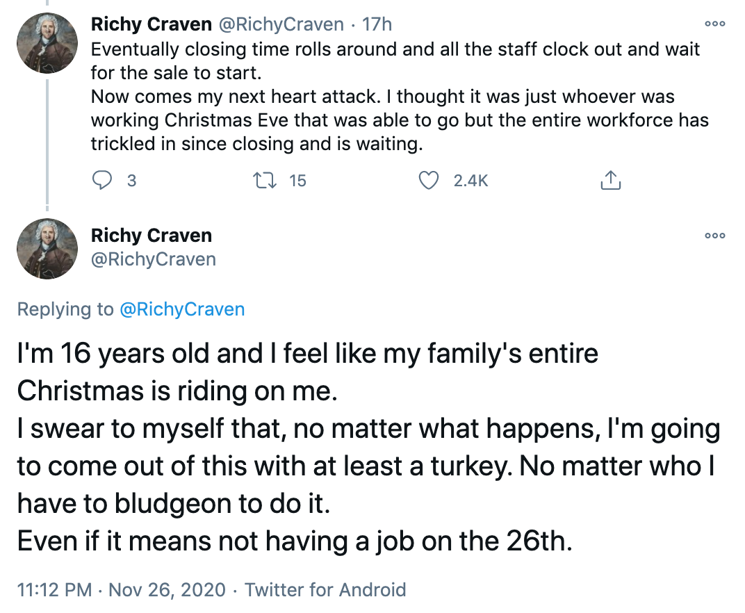 Eventually closing time rolls around and all the staff clock out and wait for the sale to start. Now comes my next heart attack. I thought it was just whoever was working Christmas Eve that was able to go but the entire workforce has trickled in since closing and is waiting. I'm 16 years old and I feel like my family's entire Christmas is riding on me. I swear to myself that, no matter what happens, I'm going to come out of this with at least a turkey. No matter who I have to bludgeon to do it. Even if it means not having a job on the 26th.