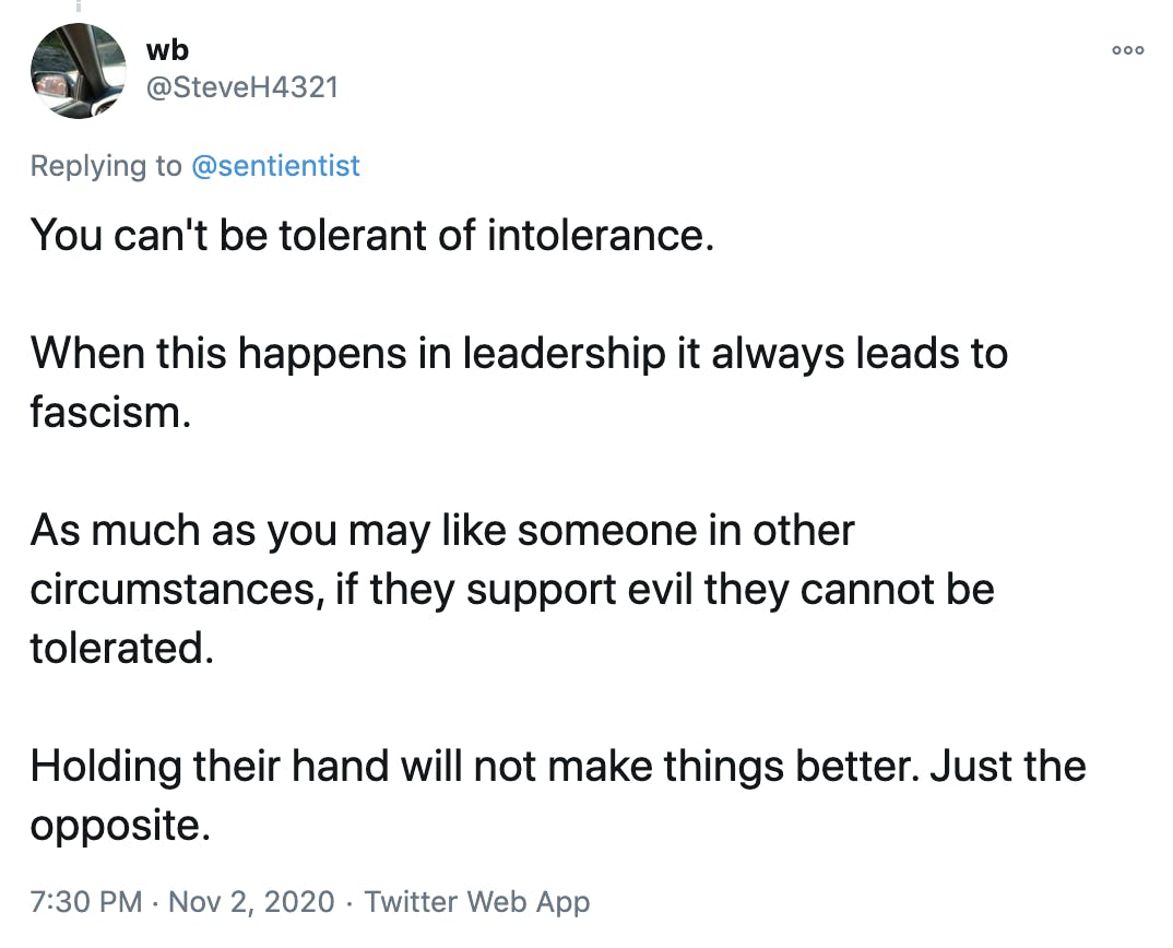 You can't be tolerant of intolerance. When this happens in leadership it always leads to fascism. As much as you may like someone in other circumstances, if they support evil they cannot be tolerated. Holding their hand will not make things better. Just the opposite.