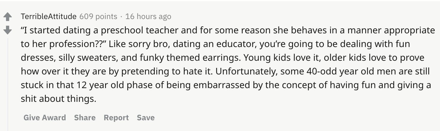 “I started dating a preschool teacher and for some reason she behaves in a manner appropriate to her profession??” Like sorry bro, dating an educator, you’re going to be dealing with fun dresses, silly sweaters, and funky themed earrings. Young kids love it, older kids love to prove how over it they are by pretending to hate it. Unfortunately, some 40-odd year old men are still stuck in that 12 year old phase of being embarrassed by the concept of having fun and giving a shit about things.