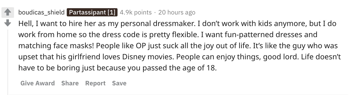Hell, I want to hire her as my personal dressmaker. I don’t work with kids anymore, but I do work from home so the dress code is pretty flexible. I want fun-patterned dresses and matching face masks! People like OP just suck all the joy out of life. It’s like the guy who was upset that his girlfriend loves Disney movies. People can enjoy things, good lord. Life doesn’t have to be boring just because you passed the age of 18.
