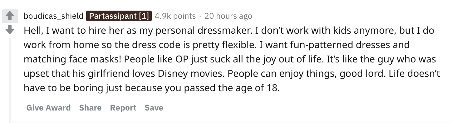 Hell, I want to hire her as my personal dressmaker. I don’t work with kids anymore, but I do work from home so the dress code is pretty flexible. I want fun-patterned dresses and matching face masks! People like OP just suck all the joy out of life. It’s like the guy who was upset that his girlfriend loves Disney movies. People can enjoy things, good lord. Life doesn’t have to be boring just because you passed the age of 18.