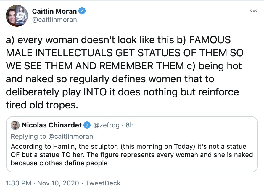 'a) every woman doesn't look like this b) FAMOUS MALE INTELLECTUALS GET STATUES OF THEM SO WE SEE THEM AND REMEMBER THEM c) being hot and naked so regularly defines women that to deliberately play INTO it does nothing but reinforce tired old tropes.' embedded tweet by Nicholas Chinardet: According to Hamlin, the sculptor, (this morning on Today) it's not a statue OF but a statue TO her. The figure represents every woman and she is naked because clothes define people
