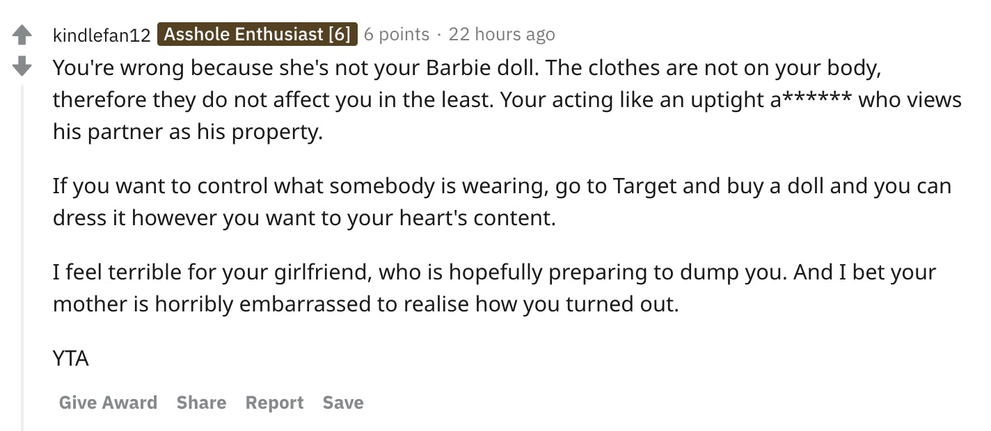 You're wrong because she's not your Barbie doll. The clothes are not on your body, therefore they do not affect you in the least. Your acting like an uptight a****** who views his partner as his property. If you want to control what somebody is wearing, go to Target and buy a doll and you can dress it however you want to your heart's content. I feel terrible for your girlfriend, who is hopefully preparing to dump you. And I bet your mother is horribly embarrassed to realise how you turned out. YTA