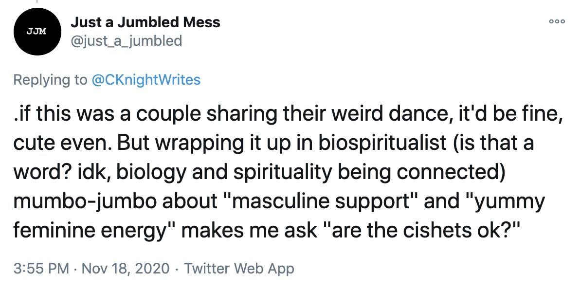 .if this was a couple sharing their weird dance, it'd be fine, cute even. But wrapping it up in biospiritualist (is that a word? idk, biology and spirituality being connected) mumbo-jumbo about 'masculine support' and 'yummy feminine energy' makes me ask 'are the cishets ok?'