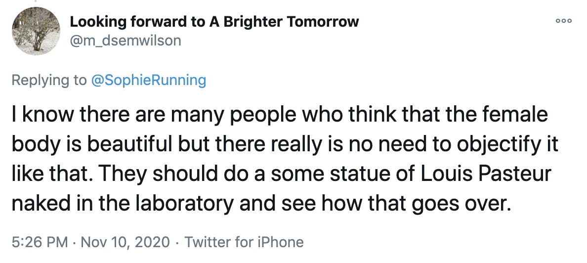 I know there are many people who think that the female body is beautiful but there really is no need to objectify it like that. They should do a some statue of Louis Pasteur naked in the laboratory and see how that goes over.