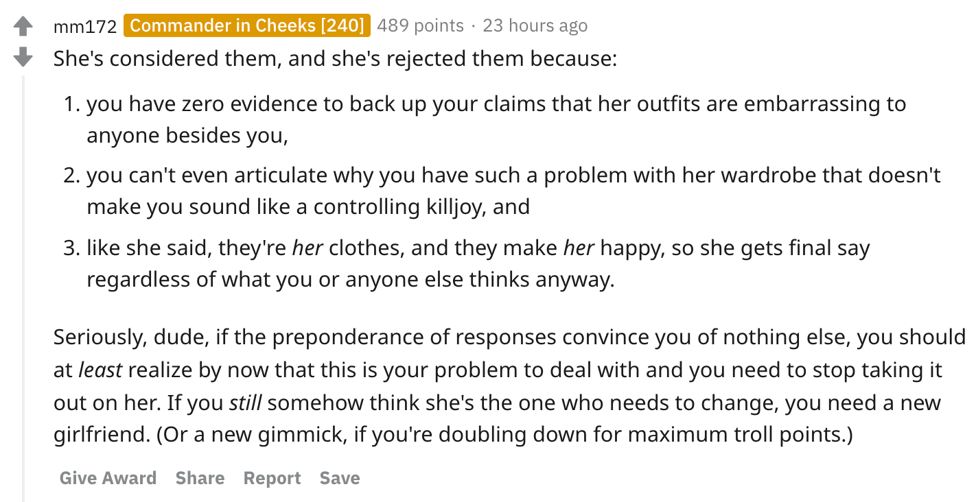 She's considered them, and she's rejected them because: you have zero evidence to back up your claims that her outfits are embarrassing to anyone besides you, you can't even articulate why you have such a problem with her wardrobe that doesn't make you sound like a controlling killjoy, and like she said, they're her clothes, and they make her happy, so she gets final say regardless of what you or anyone else thinks anyway. Seriously, dude, if the preponderance of responses convince you of nothing else, you should at least realize by now that this is your problem to deal with and you need to stop taking it out on her. If you still somehow think she's the one who needs to change, you need a new girlfriend. (Or a new gimmick, if you're doubling down for maximum troll points.)