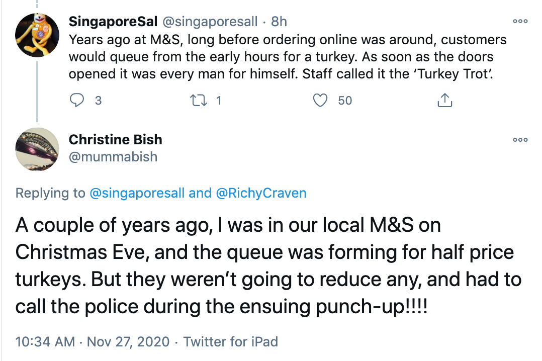 @SingaporeSal 'Years ago at M&S, long before ordering online was around, customers would queue from the early hours for a turkey. As soon as the doors opened it was every man for himself. Staff called it the ‘Turkey Trot’. @mummabish 'A couple of years ago, I was in our local M&S on Christmas Eve, and the queue was forming for half price turkeys. But they weren’t going to reduce any, and had to call the police during the ensuing punch-up!!!!'