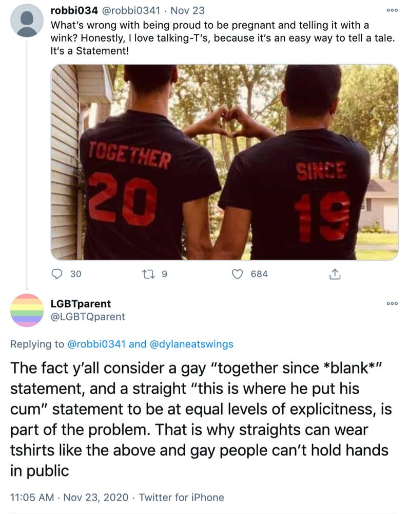 @robbie0341: "What’s wrong with being proud to be pregnant and telling it with a wink? Honestly, I love talking-T‘s, because it‘s an easy way to tell a tale. It‘s a Statement!" picture of men in sports player style shirts that say "together 20" and "since 19" @LGBTQparent: "The fact y’all consider a gay “together since *blank*” statement, and a straight “this is where he put his cum” statement to be at equal levels of explicitness, is part of the problem. That is why straights can wear tshirts like the above and gay people can’t hold hands in public"