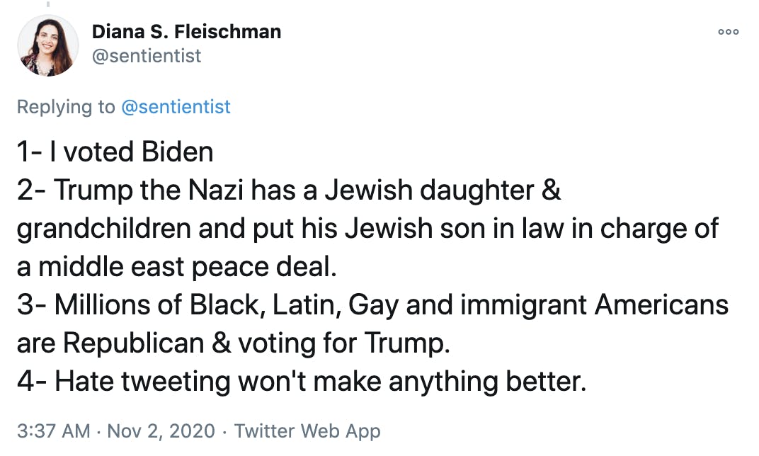 1- I voted Biden 2- Trump the Nazi has a Jewish daughter & grandchildren and put his Jewish son in law in charge of a middle east peace deal. 3- Millions of Black, Latin, Gay and immigrant Americans are Republican & voting for Trump. 4- Hate tweeting won't make anything better.