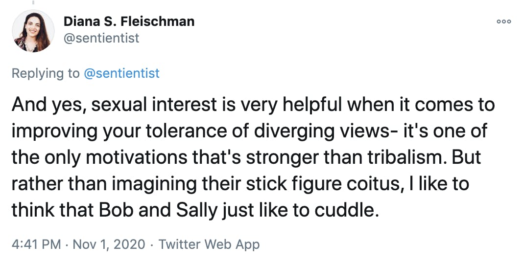 And yes, sexual interest is very helpful when it comes to improving your tolerance of diverging views- it's one of the only motivations that's stronger than tribalism. But rather than imagining their stick figure coitus, I like to think that Bob and Sally just like to cuddle.