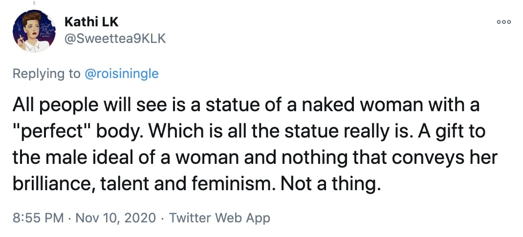 All people will see is a statue of a naked woman with a 'perfect' body. Which is all the statue really is. A gift to the male ideal of a woman and nothing that conveys her brilliance, talent and feminism. Not a thing.