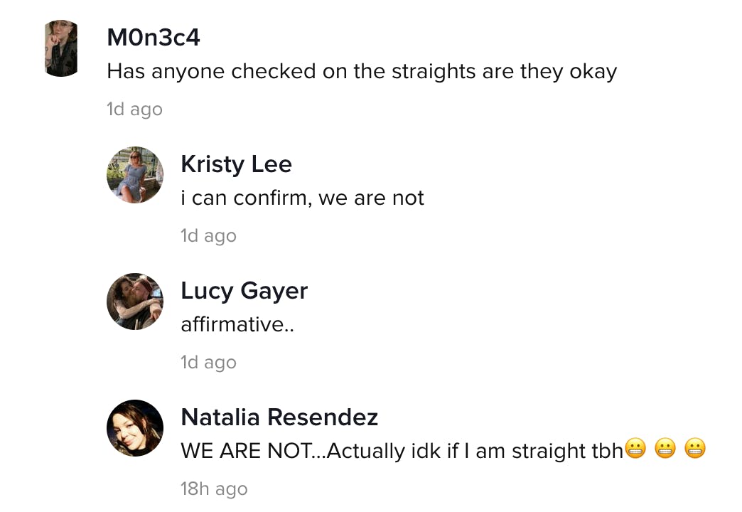 M0n3c4: Has anyone checked on the straights, are they OK? Kristy Lee: I can confirm, we are not Lucy Gayer: Affirmative Natalia Resendez: WE ARE NOT... Actually I don't know if I am straight tbh
