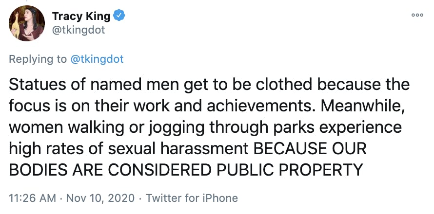 Statues of named men get to be clothed because the focus is on their work and achievements. Meanwhile, women walking or jogging through parks experience high rates of sexual harassment BECAUSE OUR BODIES ARE CONSIDERED PUBLIC PROPERTY