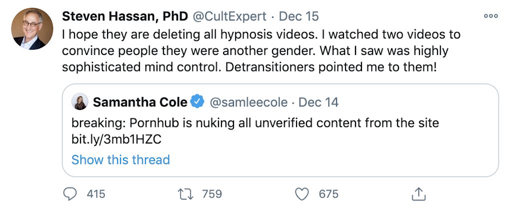 "I hope they are deleting all hypnosis videos. I watched two videos to convince people they were another gender. What I saw was highly sophisticated mind control. Detransitioners pointed me to them!" embedded tweet from @samleecole: breaking: Pornhub is nuking all unverified content from the site