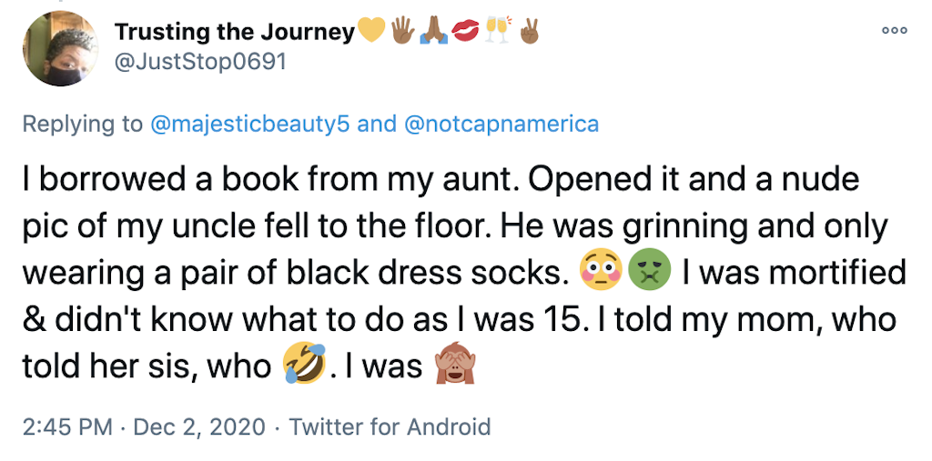 I borrowed a book from my aunt. Opened it and a nude pic of my uncle fell to the floor. He was grinning and only wearing a pair of black dress socks. 😳🤢 I was mortified & didn't know what to do as I was 15. I told my mom, who told her sis, who 🤣. I was 🙈