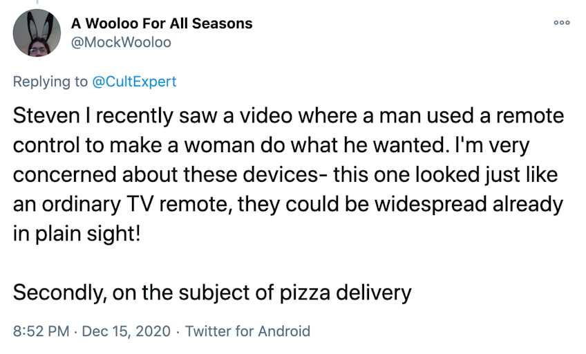 Steven I recently saw a video where a man used a remote control to make a woman do what he wanted. I'm very concerned about these devices- this one looked just like an ordinary TV remote, they could be widespread already in plain sight!  Secondly, on the subject of pizza delivery