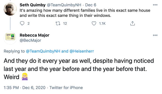 TeamQuimbyNH: It's amazing how many different families live in this exact same house and write this exact same thing in their windows. Bec Major: And they do it every year as well, despite having noticed last year and the year before and the year before that. Weird 🤷🏼♀️
