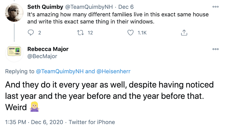 TeamQuimbyNH: It's amazing how many different families live in this exact same house and write this exact same thing in their windows. Bec Major: And they do it every year as well, despite having noticed last year and the year before and the year before that. Weird 🤷🏼‍♀️