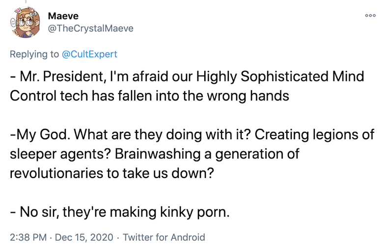 - Mr. President, I'm afraid our Highly Sophisticated Mind Control tech has fallen into the wrong hands -My God. What are they doing with it? Creating legions of sleeper agents? Brainwashing a generation of revolutionaries to take us down? - No sir, they're making kinky porn.