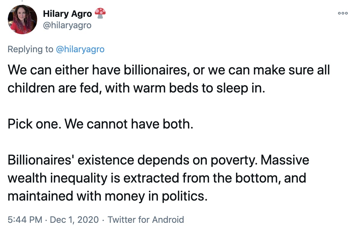 We can either have billionaires, or we can make sure all children are fed, with warm beds to sleep in. Pick one. We cannot have both. Billionaires' existence depends on poverty. Massive wealth inequality is extracted from the bottom, and maintained with money in politics.