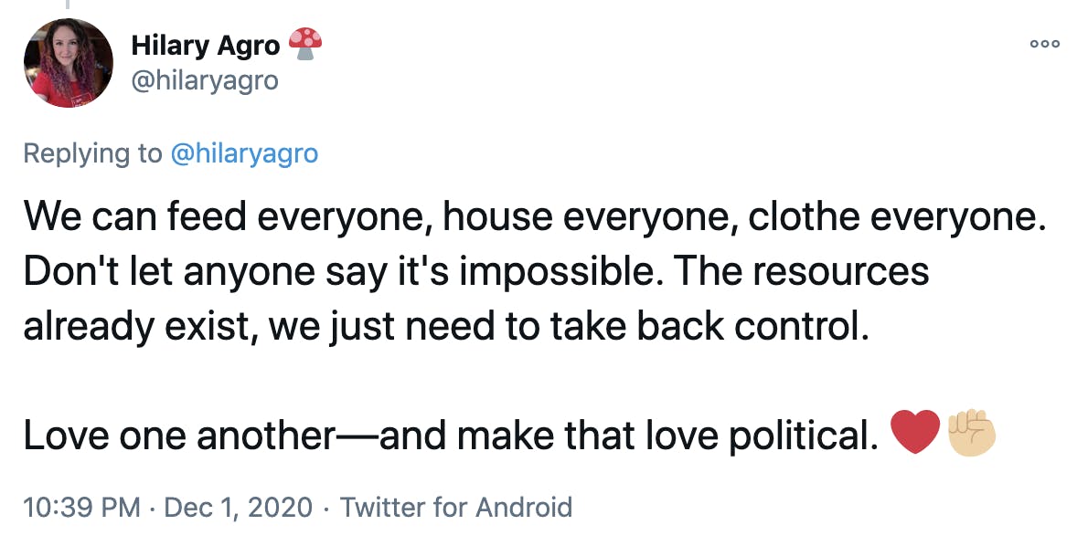 We can feed everyone, house everyone, clothe everyone. Don't let anyone say it's impossible. The resources already exist, we just need to take back control. Love one another—and make that love political. Red heartRaised fist