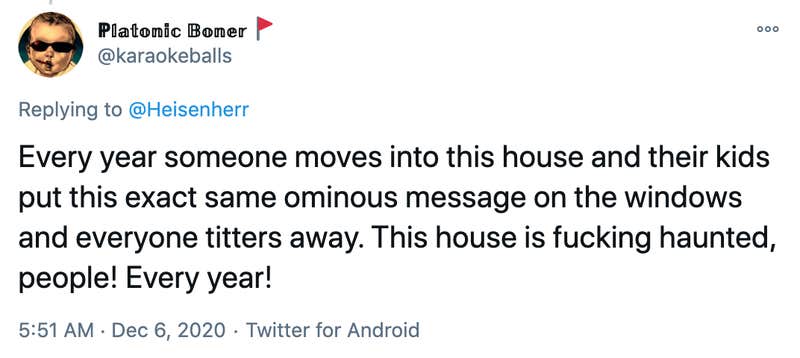Every year someone moves into this house and their kids put this exact same ominous message on the windows and everyone titters away. This house is fucking haunted, people! Every year!